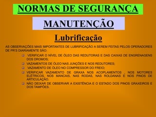 NORMAS DE SEGURANÇA
                     MANUTENÇÃO
                           Lubrificação
AS OBSERVAÇÕES MAIS IMPORTANTES DE LUBRIFICAÇÃO A SEREM FEITAS PELOS OPERADORES
DE PR’S DIARIAMENTE SÃO:
           VERIFICAR O NÍVEL DE ÓLEO DAS REDUTORAS E DAS CAIXAS DE ENGRENAGENS
            DOS DROMOS;
           VAZAMENTOS DE ÓLEO NAS JUNÇÕES E NOS REDUTORES;
           VAZAMENTO DE ÓLEO NO COMPRESSOR DO FREIO;
           VERIFICAR VAZAMENTO DE GRAXA NOS ACOPLAMENTOS , NOS MOTORES
            ELÉTRICOS, NOS MANCAIS, NAS RODAS, NAS ROLDANAS E NOS PINOS DE
            ARTICULAÇÃO.
           NÃO DEIXAR DE OBSERVAR A EXISTÊNCIA E O ESTADO DOS PINOS GRAXEIROS E
            DOS TAMPÕES.
 