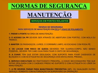 NORMAS DE SEGURANÇA
     MANUTENÇÃO
                    SERVIÇOS EM PONTES ROLANTES

                          REGRAS DE SEGURANÇA
        PARA SERVIÇOS DE MANUTENÇÃO EM PR’S E VIGAS DE ROLAMENTO.

1- PARAR A PONTE NA ÁREA DE MANUTENÇÃO;
2- O ACESSO DA PR DEVERÁ SER ATRAVÉS DE ABERTURA COM PORTÃO, COM MOLA OU
TRANCA;

3- MANTER OS PASSADIÇOS, LIVRES, O CORRIMÃO LIMPO, AS ESCADAS COM RODA PÉ;

4- OS LOCAIS COM RISCO DE QUEDA DEVERÃO TER GUARDA-CORPO, NÃO SENDO
POSSÍVEL, DEVERÁ TER CABO GUIA PARA FIXAR O CINTO DE SEGURANÇA;
5- A CHAVE TEM QUE ESTAR DESLIGADA, COM SUPORTE PARA FIXAR CADEADOS DE
BLOQUEIO E COM AS ETIQUETAS DE SEGURANÇA DOS ENVOLVIDOS, PRESAS.;

6- SERVIÇO EXECUTADO NO PANTÓGRAFO PRINCIPAL, A CHAVE SECCIONADORA TEM QUE
ESTAR DESLIGADA COM O CADEADO PRESO NO SUPORTE E COM A ETIQUETA DO LÍDER DA
MANUTENÇÃO;
7- A PR DEVERÁ PARAR PARA MANUTENÇÃO PREVENTIVA (MP), OU QUALQUER OUTRO
SERVIÇO, SOMENTE COM AUTORIZAÇÃO DA SUPERVISÃO DA OPERAÇÃO;
 