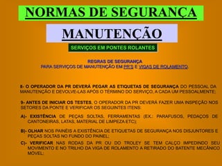 NORMAS DE SEGURANÇA
                MANUTENÇÃO
                   SERVIÇOS EM PONTES ROLANTES

                         REGRAS DE SEGURANÇA
       PARA SERVIÇOS DE MANUTENÇÃO EM PR’S E VIGAS DE ROLAMENTO.



8- O OPERADOR DA PR DEVERÁ PEGAR AS ETIQUETAS DE SEGURANÇA DO PESSOAL DA
MANUTENÇÃO E DEVOLVE-LAS APÓS O TÉRMINO DO SERVIÇO, A CADA UM PESSOALMENTE;

9- ANTES DE INICIAR OS TESTES, O OPERADOR DA PR DEVERÁ FAZER UMA INSPEÇÃO NOS
SETORES DA PONTE E VERIFICAR OS SEGUINTES ITENS:

A)- EXISTÊNCIA DE PEÇAS SOLTAS, FERRAMENTAS (EX.: PARAFUSOS, PEDAÇOS DE
   CANTONEIRAS, LATAS, MATERIAL DE LIMPEZA ETC);

B)- OLHAR NOS PAINÉIS A EXISTÊNCIA DE ETIQUETAS DE SEGURANÇA NOS DISJUNTORES E
    PEÇAS SOLTAS NO FUNDO DO PAINEL;
C)- VERIFICAR NAS RODAS DA PR OU DO TROLEY SE TEM CALÇO IMPEDINDO SEU
   MOVIMENTO E NO TRILHO DA VIGA DE ROLAMENTO A RETIRADO DO BATENTE MECÂNICO
   MÓVEL;
 