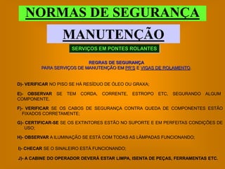 NORMAS DE SEGURANÇA
                    MANUTENÇÃO
                     SERVIÇOS EM PONTES ROLANTES

                           REGRAS DE SEGURANÇA
         PARA SERVIÇOS DE MANUTENÇÃO EM PR’S E VIGAS DE ROLAMENTO.


D)- VERIFICAR NO PISO SE HÁ RESÍDUO DE ÓLEO OU GRAXA;

E)- OBSERVAR   SE   TEM   CORDA,   CORRENTE,   ESTROPO   ETC,   SEGURANDO   ALGUM
COMPONENTE.

F)- VERIFICAR SE OS CABOS DE SEGURANÇA CONTRA QUEDA DE COMPONENTES ESTÃO
  FIXADOS CORRETAMENTE;

G)- CERTIFICAR-SE SE OS EXTINTORES ESTÃO NO SUPORTE E EM PERFEITAS CONDIÇÕES DE
    USO;

H)- OBSERVAR A ILUMINAÇÃO SE ESTÁ COM TODAS AS LÂMPADAS FUNCIONANDO;

I)- CHECAR SE O SINALEIRO ESTÁ FUNCIONANDO;

J)- A CABINE DO OPERADOR DEVERÁ ESTAR LIMPA, ISENTA DE PEÇAS, FERRAMENTAS ETC.
 