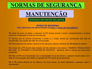 NORMAS DE SEGURANÇA
                     MANUTENÇÃO
                         SERVIÇOS EM PONTES ROLANTES

                            REGRAS DE SEGURANÇA
          PARA SERVIÇOS DE MANUTENÇÃO EM PR’S E VIGAS DE ROLAMENTO.


10- Antes de iniciar os testes, o operador da PR deverá acionar a sirene, insistentemente e começar
conforme a solicitação do líder da manutenção;
11- Serviço que for preciso movimentar a ponte ou o troley, deverá ser coordenado pelo líder da
manutenção, com auxílio de rádio de comunicação;
12- PR parada fora do acesso, deverá ter fita zebrada e placas, avisando da dificuldade de acesso;

13- A área sob a PR deverá estar isolada com fita zebrada e com placas: “HOMENS TRABALHANDO
EM CIMA”, ou “PROIBIDA A PASSAGEM DE PESSOAS”, alertando sobre o serviço que está sendo
executado;
14- Para as PR’s em manutenção com a necessidade de se locomover, o operador deverá estar com o
rádio de comunicação para alertar o operador da PR vizinha ao se aproximar;

15- A PR vizinha deverá ter na cabine e em local visível, um aviso alertando o operador sobre a
manutenção.
 