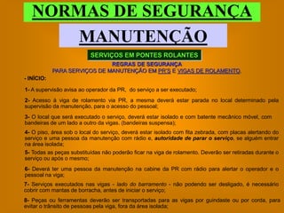 NORMAS DE SEGURANÇA
       MANUTENÇÃO
                          SERVIÇOS EM PONTES ROLANTES
                              REGRAS DE SEGURANÇA
            PARA SERVIÇOS DE MANUTENÇÃO EM PR’S E VIGAS DE ROLAMENTO.
- INÍCIO:

1- A supervisão avisa ao operador da PR, do serviço a ser executado;
2- Acesso à viga de rolamento via PR, a mesma deverá estar parada no local determinado pela
supervisão da manutenção, para o acesso do pessoal;
3- O local que será executado o serviço, deverá estar isolado e com batente mecânico móvel, com
bandeiras de um lado a outro da vigas. (bandeiras suspensa);
4- O piso, área sob o local do serviço, deverá estar isolado com fita zebrada, com placas alertando do
serviço e uma pessoa da manutenção com rádio e, autoridade de parar o serviço, se alguém entrar
na área isolada;
5- Todas as peças substituídas não poderão ficar na viga de rolamento. Deverão ser retiradas durante o
serviço ou após o mesmo;
6- Deverá ter uma pessoa da manutenção na cabine da PR com rádio para alertar o operador e o
pessoal na viga;
7- Serviços executados nas vigas - lado do barramento - não podendo ser desligado, é necessário
cobrir com mantas de borracha, antes de iniciar o serviço;
8- Peças ou ferramentas deverão ser transportadas para as vigas por guindaste ou por corda, para
evitar o trânsito de pessoas pela viga, fora da área isolada;
 