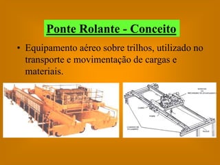 Ponte Rolante - Conceito
• Equipamento aéreo sobre trilhos, utilizado no
  transporte e movimentação de cargas e
  materiais.
 