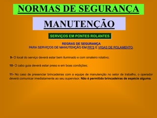 NORMAS DE SEGURANÇA
                         MANUTENÇÃO
                             SERVIÇOS EM PONTES ROLANTES

                               REGRAS DE SEGURANÇA
             PARA SERVIÇOS DE MANUTENÇÃO EM PR’S E VIGAS DE ROLAMENTO.


9- O local do serviço deverá estar bem iluminado e com sinaleiro rotativo;

10- O cabo guia deverá estar preso e em boas condições;

11- No caso de presenciar brincadeiras com a equipe de manutenção no setor de trabalho, o operador
deverá comunicar imediatamente ao seu supervisor. Não é permitido brincadeiras de espécie alguma.
 