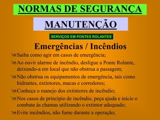 NORMAS DE SEGURANÇA
               MANUTENÇÃO
                  SERVIÇOS EM PONTES ROLANTES


          Emergências / Incêndios
Saiba como agir em casos de emergência;
Ao ouvir alarme de incêndio, desligue a Ponte Rolante,
 deixando-a em local que não obstrua a passagem;
Não obstrua os equipamentos de emergência, tais como
 hidrantes, extintores, macas e corredores;
Conheça o manejo dos extintores de incêndio;
Nos casos de princípio de incêndio, peça ajuda e inicie o
 combate às chamas utilizando o extintor adequado;
Evite incêndios, não fume durante a operação;
 