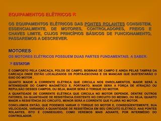 EQUIPAMENTOS ELÉTRICOS 

OS EQUIPAMENTOS ELÉTRICOS DAS PONTES ROLANTES CONSISTEM,
ESSENCIALMENTE, DE MOTORES, CONTROLADORES, FREIOS E
CHAVES LIMITE, CUJOS PRINCÍPIOS BÁSICOS DE FUNCIONAMENTO,
PASSAREMOS A DESCREVER.


MOTORES:
OS MOTORES ELÉTRICOS POSSUEM DUAS PARTES FUNDAMENTAIS, A SABER:
 ESTATOR
É COMPOSTO PELA CARCAÇA, POLOS DE CAMPO, BOBINAS DE CAMPO E AINDA PELAS TAMPAS DA
CARCAÇA ONDE ESTÃO LOCALIZADOS OS PORTA-ESCOVAS E OS MANCAIS QUE SUSTENTARÃO O
EIXO DO MOTOR .
QUANTO MAIOR A CORRENTE ELÉTRICA QUE CIRCULA NOS ENROLAMENTOS, MAIOR SERÁ A
INTENSIDADE DO CAMPO MAGNÉTICO E, PORTANTO, MAIOR SERÁ A FORÇA DE ATRAÇÃO OU
REPULSÃO DESSES CAMPOS, OU SEJA, MAIOR SERÁ O TORQUE DO MOTOR.
A QUANTIDADE DE CORRENTE ELÉTRICA QUE CIRCULA NO MOTOR DEPENDE, DENTRE OUTROS
FATORES, DA QUANTIDADE DE RESISTÊNCIA EXISTENTE NO CIRCUITO DO MESMO, OU SEJA, QUANTO
MAIOR A RESISTÊNCIA DO CIRCUITO, MENOR SERÁ A CORRENTE QUE FLUIRÁ NO MOTOR.
CONCLUÍMOS ENTÃO, QUE PODEMOS VARIAR O TORQUE DO MOTOR E, CONSEQÜENTEMENTE, SUA
VELOCIDADE, VARIANDO A QUANTIDADE DE RESISTÊNCIA EM SEU CIRCUITO ELÉTRICO. NAS PONTES
ROLANTES, ISTO É CONSEGUIDO, COMO VEREMOS MAIS ADIANTE, POR INTERMÉDIO DO
CONTROLADOR.
 