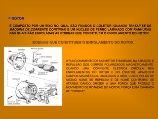  ROTOR

É COMPOSTO POR UM EIXO NO. QUAL SÃO FIXADOS O COLETOR (QUANDO TRATAR-SE DE
MÁQUINA DE CORRENTE CONTÍNUA) E UM NÚCLEO DE FERRO LAMINADO COM RANHURAS
NAS QUAIS SÃO ENROLADAS AS BOBINAS QUE CONSTITUEM O ENROLAMENTO DO ROTOR.

           BOBINAS QUE CONSTITUEM O ENROLAMENTO DO ROTOR




                             0 FUNCIONAMENTO DE UM MOTOR É BASEADO NA ATRAÇÃO E
                             REPULSÃO DOS CORPOS POLARIZADOS MAGNETICAMENTE.
                             QUANDO UMA CORRENTE ELÉTRICA CIRCULA NOS
                             ENROLAMENTOS DO ROTOR E DO ESTATOR, APARECEM
                             CAMPOS MAGNÉTICOS, ANÁLOGOS A IMÃS, CUJOS POLOS DE
                             MESMO NOME SE REPELEM E DE NOME CONTRÁRIO SE
                             ATRAEM, DANDO ORIGEM A UMA FORÇA QUE PRODUZ O
                             MOVIMENTO DE ROTAÇÃO DO MOTOR, FORÇA ESTA CHAMADA
                             DE "TORQUE".
 
