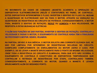 O MOVIMENTO DA CHAVE DE COMANDO (MANETE) ACARRETA A OPERAÇÃO DE
DISPOSITIVOS ELETROMECÂNICOS (RELÉS E CONTATORES) NO PAINEL DE CONTROLE..
ESTES DISPOSITIVOS INTERROMPEM O FLUXO, INVERTEM O SENTIDO DO FLUXO OU, MUDAM
A QUANTIDADE DE ELETRICIDADE QUE VAI PARA O MOTOR, ATRAVÉS DA VARIAÇÃO DA
QUANTIDADE DE RESISTÊNCIA NO CIRCUITO DE POTÊNCIA. CONSEQÜENTEMENTE, O MOTOR
PÁRA, INVERTE O SENTIDO DE ROTAÇÃO, REDUZ OU AUMENTA A SUA VELOCIDADE, EM
RESPOSTA À ESTAS MUDANÇAS ELÉTRICAS.

 ALÉM DAS FUNÇÕES DE DAR PARTIDA, INVERTER O SENTIDO DE ROTAÇÃO, CONTROLAR A
VELOCIDADE E PARAR O MOTOR, O EQUIPAMENTO DE CONTROLE AINDA TEM A FINALIDADE
DE PROTEGER O MOTOR. SENÃO, VEJAMOS:

NA PARTIDA, DEVIDO À SUA INÉRCIA, O MOTOR SOLICITA UMA CORRENTE ELEVADA QUE, SE
NÃO FOR LIMITADA POR INTERMÉDIO DE RESISTÊNCIAS INCLUÍDAS NO CIRCUITO,
DANIFICARÁ COMPLETAMENTE OS ENROLAMENTOS DO MOTOR (SERIA O CASO, POR
EXEMPLO, DE SE LEVAR A MANETE BRUSCAMENTE PARA O PONTO DE MÁXIMA VELOCIDADE,
ONDE TODA A RESISTÊNCIA DO CIRCUITO É ELIMINADA). PARA QUE ISTO NÃO OCORRA, O
EQUIPAMENTO DE CONTROLE É CONSTITUÍDO DE DISPOSITIVOS TEMPORIZADOS QUE
CONTROLAM A RETIRADA DE RESISTÊNCIAS POR ETAPA, CONTROLANDO TAMBÉM,
CONSEQÜENTEMENTE, A CORRENTE DO MOTOR, QUANDO A MANETE É LEVADA
BRUSCAMENTE ALÉM DO SEGUNDO PONTO.
 