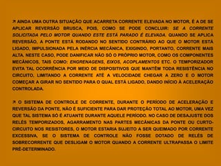  AINDA UMA OUTRA SITUAÇÃO QUE ACARRETA CORRENTE ELEVADA NO MOTOR, É A DE SE
APLICAR REVERSÃO BRUSCA, POIS, COMO SE PODE CONCLUIR: SE A CORRENTE
SOLICITADA PELO MOTOR QUANDO ESTE ESTÁ PARADO É ELEVADA. QUANDO SE APLICA
REVERSÃO, A PONTE ESTÁ RODANDO NO SENTIDO CONTRÁRIO AO QUE O MOTOR ESTÁ
LIGADO, IMPULSIONADA PELA INÉRCIA MECÂNICA, EXIGINDO, PORTANTO, CORRENTE MAIS
ALTA. NESTE CASO, PODE DANIFICAR NÃO SÓ O PRÓPRIO MOTOR, COMO OS COMPONENTES
MECÂNICOS, TAIS COMO: ENGRENAGENS, EIXOS, ACOPLAMENTOS ETC. O TEMPORIZADOR
EVITA TAL OCORRÊNCIA POR MEIO DE DISPOSITIVOS QUE MANTÊM TODA RESISTÊNCIA NO
CIRCUITO, LIMITANDO A CORRENTE ATÉ A VELOCIDADE CHEGAR A ZERO E O MOTOR
COMEÇAR A GIRAR NO SENTIDO PARA O QUAL ESTÁ LIGADO, DANDO INÍCIO À ACELERAÇÃO
CONTROLADA.


 O SISTEMA DE CONTROLE DE CORRENTE, DURANTE O PERÍODO DE ACELERAÇÃO E
REVERSÃO DA PONTE, NÃO É SUFICIENTE PARA DAR PROTEÇÃO TOTAL AO MOTOR, UMA VEZ
QUE TAL SISTEMA SÓ É ATUANTE DURANTE AQUELE PERÍODO. NO CASO DE DESAJUSTE DOS
RELÉS TEMPORIZADOS, AGARRAMENTO NAS PARTES MECÂNICAS DA PONTE OU CURTO-
CIRCUITO NOS RESISTORES, O MOTOR ESTARIA SUJEITO A SER QUEIMADO POR CORRENTE
EXCESSIVA,   SE   O   SISTEMA DE   CONTROLE   NÃO   FOSSE   DOTADO   DE   RELÉS   DE
SOBRECORRENTE QUE DESLIGAM O MOTOR QUANDO A CORRENTE ULTRAPASSA O LIMITE
PRÉ-DETERMINADO.
 