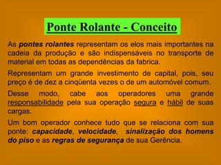 Ponte Rolante - Conceito
As pontes rolantes representam os elos mais importantes na
cadeia da produção e são indispensáveis no transporte de
material em todas as dependências da fabrica.
Representam um grande investimento de capital, pois, seu
preço é de dez a cinqüenta vezes o de um automóvel comum.
Desse modo, cabe aos operadores uma grande
responsabilidade pela sua operação segura e hábil de suas
cargas.
Um bom operador conhece tudo que se relaciona com sua
ponte: capacidade, velocidade, sinalização dos homens
do piso e as regras de segurança de sua Gerência.
 