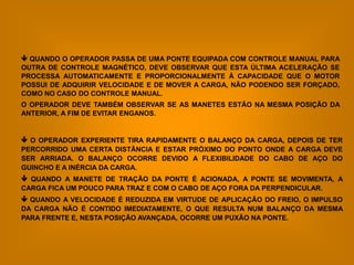  QUANDO O OPERADOR PASSA DE UMA PONTE EQUIPADA COM CONTROLE MANUAL PARA
OUTRA DE CONTROLE MAGNÉTICO, DEVE OBSERVAR QUE ESTA ÚLTIMA ACELERAÇÃO SE
PROCESSA AUTOMATICAMENTE E PROPORCIONALMENTE À CAPACIDADE QUE O MOTOR
POSSUI DE ADQUIRIR VELOCIDADE E DE MOVER A CARGA, NÃO PODENDO SER FORÇADO,
COMO NO CASO DO CONTROLE MANUAL.
O OPERADOR DEVE TAMBÉM OBSERVAR SE AS MANETES ESTÃO NA MESMA POSIÇÃO DA
ANTERIOR, A FIM DE EVITAR ENGANOS.


 O OPERADOR EXPERIENTE TIRA RAPIDAMENTE O BALANÇO DA CARGA, DEPOIS DE TER
PERCORRIDO UMA CERTA DISTÂNCIA E ESTAR PRÓXIMO DO PONTO ONDE A CARGA DEVE
SER ARRIADA. O BALANÇO OCORRE DEVIDO A FLEXIBILIDADE DO CABO DE AÇO DO
GUINCHO E A INÉRCIA DA CARGA.
 QUANDO A MANETE DE TRAÇÃO DA PONTE É ACIONADA, A PONTE SE MOVIMENTA, A
CARGA FICA UM POUCO PARA TRAZ E COM O CABO DE AÇO FORA DA PERPENDICULAR.
 QUANDO A VELOCIDADE É REDUZIDA EM VIRTUDE DE APLICAÇÃO DO FREIO, O IMPULSO
DA CARGA NÃO É CONTIDO IMEDIATAMENTE, O QUE RESULTA NUM BALANÇO DA MESMA
PARA FRENTE E, NESTA POSIÇÃO AVANÇADA, OCORRE UM PUXÃO NA PONTE.
 