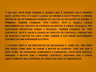  UM DOS TIPOS MAIS COMUNS É AQUELE QUE É OPERADO PELO PRÓPRIO
GATO. OUTRO TIPO, É O QUE É LIGADO AO DROMO E ESTÁ PRONTO A OPERAR
DEPOIS DE UM DETERMINADO NÚMERO DE VOLTAS OU ROTAÇÕES DO DROMO. A
PRIMEIRA,   TAMBÉM   CHAMADA "TIPO FORÇA",   ISTO   É,   AQUELA LIGADA
DIRETAMENTE NO CIRCUITO DE POTÊNCIA DO MOTOR, É A MAIS UTILIZADA E TEM
VANTAGENS DEFINITIVAS SOBRE A SEGUNDA, TAMBÉM CHAMADA DE "TIPO
CONTROLE", ISTO É, AQUELA LIGADA NO CIRCUITO DE CONTROLE, PORQUE NÃO
SÓ DESLIGA O MOTOR DA LINHA COMO TAMBÉM O FAZ PARAR RAPIDAMENTE
POR MEIO DE UMA FRENAGEM ELÉTRICA.

 A CHAVE LIMITE É UM DISPOSITIVO DE SEGURANÇA E, COMO TAL, NÃO DEVE
SER USADA COMO MEIO DE PARAR O MOTOR DO GUINCHO, TODA VEZ QUE O
GATO SOBE. UM OPERADOR CONSCIENTE E CUIDADOSO, EVITA ESTA PRÁTICA,
PARANDO O MOTOR COM O PRÓPRIO CONTROLE, DEIXANDO QUE A CHAVE
LIMITE SOMENTE SEJA OPERADA OU USADA EM CASO DE EMERGÊNCIA.
 
