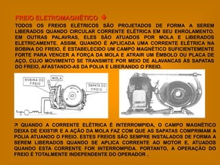 FREIO ELETROMAGNÉTICO 
TODOS OS FREIOS ELÉTRICOS SÃO PROJETADOS DE FORMA A SEREM
LIBERADOS QUANDO CIRCULAR CORRENTE ELÉTRICA EM SEU ENROLAMENTO.
EM OUTRAS PALAVRAS, ELES SÃO ATUADOS POR MOLA E LIBERADOS
ELETRICAMENTE. ASSIM, QUANDO É APLICADA UMA CORRENTE ELÉTRICA NA
BOBINA DO FREIO, É ESTABELECIDO UM CAMPO MAGNÉTICO SUFICIENTEMENTE
FORTE PARA VENCER A FORÇA DA MOLA E ATRAIR UM ÊMBOLO OU PLACA DE
AÇO, CUJO MOVIMENTO SE TRANSMITE POR MEIO DE ALAVANCAS ÀS SAPATAS
DO FREIO, AFASTANDO-AS DA POLIA E LIBERANDO O FREIO.




 QUANDO A CORRENTE ELÉTRICA É INTERROMPIDA, O CAMPO MAGNÉTICO
DEIXA DE EXISTIR E A AÇÃO DA MOLA FAZ COM QUE AS SAPATAS COMPRIMAM A
POLIA ATUANDO O FREIO. ESTES FREIOS SÃO SEMPRE INSTALADOS DE FORMA A
SEREM LIBERADOS QUANDO SE APLICA CORRENTE AO MOTOR E, ATUADOS
QUANDO ESTA CORRENTE FOR INTERROMPIDA. PORTANTO, A OPERAÇÃO DO
FREIO É TOTALMENTE INDEPENDENTE DO OPERADOR .
 