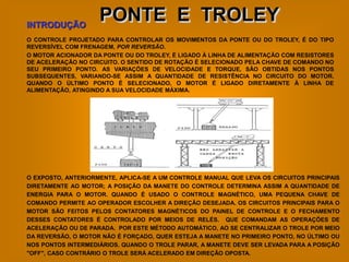 INTRODUÇÃO
                    PONTE E TROLEY
O CONTROLE PROJETADO PARA CONTROLAR OS MOVIMENTOS DA PONTE OU DO TROLEY, É DO TIPO
REVERSÍVEL COM FRENAGEM, POR REVERSÃO.
O MOTOR ACIONADOR DA PONTE OU DO TROLEY, É LIGADO À LINHA DE ALIMENTAÇÃO COM RESISTORES
DE ACELERAÇÃO NO CIRCUITO. O SENTIDO DE ROTAÇÃO É SELECIONADO PELA CHAVE DE COMANDO NO
SEU PRIMEIRO PONTO. AS VARIAÇÕES DE VELOCIDADE E TORQUE, SÃO OBTIDAS NOS PONTOS
SUBSEQUENTES, VARIANDO-SE ASSIM A QUANTIDADE DE RESISTÊNCIA NO CIRCUITO DO MOTOR.
QUANDO O ÚLTIMO PONTO É SELECIONADO, O MOTOR É LIGADO DIRETAMENTE À LINHA DE
ALIMENTAÇÃO, ATINGINDO A SUA VELOCIDADE MÁXIMA.




O EXPOSTO, ANTERIORMENTE, APLICA-SE A UM CONTROLE MANUAL QUE LEVA OS CIRCUITOS PRINCIPAIS
DIRETAMENTE AO MOTOR; A POSIÇÃO DA MANETE DO CONTROLE DETERMINA ASSIM A QUANTIDADE DE
ENERGIA PARA O MOTOR. QUANDO É USADO O CONTROLE MAGNÉTICO, UMA PEQUENA CHAVE DE
COMANDO PERMITE AO OPERADOR ESCOLHER A DIREÇÃO DESEJADA. OS CIRCUITOS PRINCIPAIS PARA O
MOTOR SÃO FEITOS PELOS CONTATORES MAGNÉTICOS DO PAINEL DE CONTROLE E O FECHAMENTO
DESSES CONTATORES É CONTROLADO POR MEIOS DE RELÉS. QUE COMANDAM AS OPERAÇÕES DE
ACELERAÇÃO OU DE PARADA. POR ESTE MÉTODO AUTOMÁTICO, AO SE CENTRALIZAR O TROLE POR MEIO
DA REVERSÃO, O MOTOR NÃO É FORÇADO, QUER ESTEJA A MANETE NO PRIMEIRO PONTO, NO ÚLTIMO OU
NOS PONTOS INTERMEDIÁRIOS. QUANDO O TROLE PARAR, A MANETE DEVE SER LEVADA PARA A POSIÇÃO
"OFF", CASO CONTRÁRIO O TROLE SERÁ ACELERADO EM DIREÇÃO OPOSTA.
 