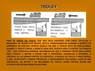 TROLEY




PARA SE PARAR UM TROLEY QUE NÃO SEJA EQUIPADO COM FREIO, APLICA-SE A
REVERSÃO AO RESPECTIVO MOTOR, ISTO É, CONSEGUINDO-SE ACIONAR A MANETE DO
CONTROLE NA DIREÇÃO OPOSTA ÀQUELA EM QUE O TROLEY ESTÁ SE DESLOCANDO.
QUANDO O TROLEY PARAR, A MANETE DEVE SER TRAZIDA PARA O CENTRO, NA POSIÇÃO
"OFF". SOB CONDIÇÕES NORMAIS, RECOMENDA-SE QUE O PRIMEIRO PONTO SEJA USADO
PARA FORÇAR O MOTOR A PARAR COM A. REVERSÃO, USANDO-SE O SEGUNDO, O
TERCEIRO OU OS DEMAIS PONTOS DO CONTROLE, A PARADA DO TROLEY É MAIS RÁPIDA,
O QUE, ENTRETANTO, PODERÁ PROVOCAR O DESLIZAMENTO DAS RODAS, ALÉM DE SER
PREJUDICIAL AO MOTOR E AO MECANISMO DO TROLEY. ESSES PONTOS DEVEM SER
EVITADOS POR ESTANCAREM OS MOTORES.
 
