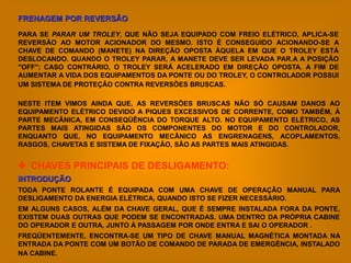 FRENAGEM POR REVERSÃO

PARA SE PARAR UM TROLEY, QUE NÃO SEJA EQUIPADO COM FREIO ELÉTRICO, APLICA-SE
REVERSÃO AO MOTOR ACIONADOR DO MESMO. ISTO É CONSEGUIDO ACIONANDO-SE A
CHAVE DE COMANDO (MANETE) NA DIREÇÃO OPOSTA ÀQUELA EM QUE O TROLEY ESTÁ
DESLOCANDO. QUANDO O TROLEY PARAR, A MANETE DEVE SER LEVADA PAR.A A POSIÇÃO
"OFF"; CASO CONTRÁRIO, O TROLEY SERÁ ACELERADO EM DIREÇÃO OPOSTA. A FIM DE
AUMENTAR A VIDA DOS EQUIPAMENTOS DA PONTE OU DO TROLEY, O CONTROLADOR POSSUI
UM SISTEMA DE PROTEÇÃO CONTRA REVERSÕES BRUSCAS.

NESTE ITEM VIMOS AINDA QUE, AS REVERSÕES BRUSCAS NÃO SÓ CAUSAM DANOS AO
EQUIPAMENTO ELÉTRICO DEVIDO A PIQUES EXCESSIVOS DE CORRENTE, COMO TAMBÉM, À
PARTE MECÂNICA, EM CONSEQÜÊNCIA DO TORQUE ALTO. NO EQUIPAMENTO ELÉTRICO, AS
PARTES MAIS ATINGIDAS SÃO OS COMPONENTES DO MOTOR E DO CONTROLADOR,
ENQUANTO QUE, NO EQUIPAMENTO MECÂNICO AS ENGRENAGENS, ACOPLAMENTOS,
RASGOS, CHAVETAS E SISTEMA DE FIXAÇÃO, SÃO AS PARTES MAIS ATINGIDAS.


 CHAVES PRINCIPAIS DE DESLIGAMENTO:
INTRODUÇÃO
TODA PONTE ROLANTE É EQUIPADA COM UMA CHAVE DE OPERAÇÃO MANUAL PARA
DESLIGAMENTO DA ENERGIA ELÉTRICA, QUANDO ISTO SE FIZER NECESSÁRIO.
EM ALGUNS CASOS, ALÉM DA CHAVE GERAL, QUE É SEMPRE INSTALADA FORA DA PONTE,
EXISTEM DUAS OUTRAS QUE PODEM SE ENCONTRADAS. UMA DENTRO DA PRÓPRIA CABINE
DO OPERADOR E OUTRA, JUNTO À PASSAGEM POR ONDE ENTRA E SAI O OPERADOR .
FREQÜENTEMENTE, ENCONTRA-SE UM TIPO DE CHAVE MANUAL MAGNÉTICA MONTADA NA
ENTRADA DA PONTE COM UM BOTÃO DE COMANDO DE PARADA DE EMERGÊNCIA, INSTALADO
NA CABINE.
 