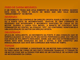 FREIO DE CARGA MECÂNICO
É UM FREIO DE TRAVA QUE ATUA SOMENTE NA DESCIDA DE CARGA. QUANDO
ESTA SOBE, O FREIO É SOLTO DE MODO QUE NÃO HAJA NENHUM
"ARRASTAMENTO" NO MOTOR.
REVERSÃO
É O MOVIMENTO DO CONTROLE EM DIREÇÃO OPOSTA ÀQUELA EM QUE A CARGA
OU A PONTE ESTÁ SE MOVIMENTANDO. TRATA-SE DE UMA CORRENTE DE
REVERSÃO QUE INTERROMPE O MOVIMENTO DIANTEIRO DA CARGA OU DO
MOTOR. QUANDO A CARGA FICA IMÓVEL, A MANETE DE CONTROLE DEVE
PERMANECER NO CENTRO, NA POSIÇÃO "OFF", DO CONTRÁRIO, VERIFICAR-SE-Á
UMA ACELERAÇÃO DO MOTOR EM DIREÇÃO OPOSTA.
OBLIQÜIDADE
APLICA-SE, GERALMENTE, AO MOVIMENTO DA PONTE. É UMA CONDIÇÃO QUE SE
VERIFICA QUANDO AS VIGAS DA PR NÃO ESTÃO PERPENDICULARES AOS TRILHOS
DAS VIGAS DE ROLAMENTO INDICANDO, ASSIM, QUE UMA DAS EXTREMIDADES DA
PONTE ESTÁ MAIS AVANÇADA DO QUE A OUTRA, O QUE CONSTITUI UMA
IRREGULARIDADE QUE DEVE SER CORRIGIDA SEM PERDA DE TEMPO.
TORQUE
É O TERMO QUE EXPRIME A CAPACIDADE DE UM MOTOR PARA EXERCER FORÇA
OU PARA GIRAR EM TORNO DE SEU EIXO E PRODUZIR TRABALHO. O TORQUE DE
UM MOTOR PODE SER ALTERADO POR MEIO DE UM CONTROLE, DE ACORDO COM
AS NECESSIDADES DA CARGA.
 