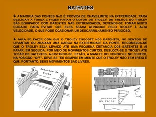 BATENTES
 A MAIORIA DAS PONTES NÃO É PROVIDA DE CHAVE-LIMITE NA EXTREMIDADE, PARA
DESLIGAR A FORÇA E FAZER PARAR O MOTOR DO TROLEY. OS TRILHOS DO TROLEY
SÃO EQUIPADOS COM BATENTES NAS EXTREMIDADES, DEVENDO-SE TOMAR MUITO
CUIDADO PARA EVITAR QUE ELES SEJAM ATINGIDOS PELO TROLEY À ALTA
VELOCIDADE, O QUE PODE OCASIONAR UM DESCARRILHAMENTO PERIGOSO.

 PARA SE FAZER COM QUE O TROLEY ENCOSTE NOS BATENTES, NO SENTIDO DE
LEVANTAR OU ABAIXAR UMA CARGA NA EXTREMIDADE DA PONTE, RECOMENDA-SE
QUE O TROLEY SEJA LEVADO ATÉ UMA PEQUENA DISTÂNCIA DOS BATENTES E AÍ
PARAR. EM SEGUIDA, POR MEIO DE MOVIMENTOS CURTOS, DESLOCA-SE O TROLEY ATÉ
TOCAR OS BATENTES, AJUSTANDO-SE, ENTÃO, A MANETE DO CONTROLE NO CENTRO,
NA POSIÇÃO "OFF". DEVE-SE TER SEMPRE EM MENTE QUE O TROLEY NÃO TEM FREIO E
QUE, PORTANTO, SEUS MOVIMENTOS SÃO LIVRES.
 