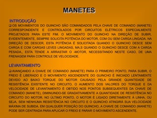 MANETES
INTRODUÇÃO
 OS MOVIMENTOS DO GUINCHO SÃO COMANDADOS PELA CHAVE DE COMANDO (MANETE)
CORRESPONDENTE E CONTROLADOS POR CIRCUITOS ELÉTRICOS ESPECIALMENTE
PROJETADOS PARA ESTE FIM. O MOVIMENTO DO GUINCHO NA DIREÇÃO DE SUBIR,
EVIDENTEMENTE, SEMPRE SOLICITA POTÊNCIA DO MOTOR, COM OU SEM CARGA LINGADA. NA
DIREÇÃO DE DESCER, ESTA POTÊNCIA É SOLICITADA QUANDO O GUINCHO DESCE SEM
CARGA E COM CARGAS LEVES LINGADAS, MA,S QUANDO O GUINCHO DESCE COM A CARGA
PESADA,, ESTA TENDE A ARRASTAR O -MOTOR, NECESSITANDO NESTE CASO, DE UMA
FRENAGEM PARA CONTROLE DE VELOCIDADE.


LEVANTAMENTO
 AVANÇANDO A CHAVE DE COMANDO (MANETE) PARA O PRIMEIRO PONTO, PARA SUBIR, O
FREIO É LIBERADO E O MOVIMENTO ASCENDENTE DO GUINCHO É INICIADO LENTAMENTE
DEVIDO AO BAIXO TORQUE DO MOTOR CAUSADO PELA GRANDE QUANTIDADE DE
RESISTÊNCIA EXISTENTE NO CIRCUITO. O AUMENTO DOS VALORES DO TORQUE E DA
VELOCIDADE DE LEVANTAMENTO É OBTIDO NOS PONTOS SUBSEQUENTES DA CHAVE DE
COMANDO (MANETE), DIMINUINDO-SE GRADATIVAMENTE A QUANTIDADE DE RESISTÊNCIA NO
CIRCUITO DO MOTOR. NO ÚLTIMO PONTO, O MOTOR É LIGADO DIRETAMENTE À LINHA, OU
SEJA, SEM NENHUMA RESISTÊNCIA NO CIRCUITO E O GUINCHO ATINGIRÁ SUA VELOCIDADE
MÁXIMA DE SUBIDA. EM QUALQUER POSIÇÃO DO GUINCHO, A CHAVE DE COMANDO (MANETE)
PODE SER CENTRADA PARA APLICAR O FREIO E PARAR O MOVIMENTO ASCENDENTE.
 