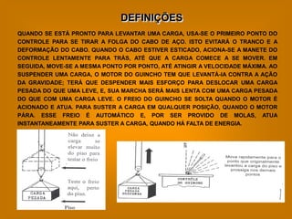DEFINIÇÕES
QUANDO SE ESTÁ PRONTO PARA LEVANTAR UMA CARGA, USA-SE O PRIMEIRO PONTO DO
CONTROLE PARA SE TIRAR A FOLGA DO CABO DE AÇO. ISTO EVITARÁ O TRANCO E A
DEFORMAÇÃO DO CABO. QUANDO O CABO ESTIVER ESTICADO, ACIONA-SE A MANETE DO
CONTROLE LENTAMENTE PARA TRÁS, ATÉ QUE A CARGA COMECE A SE MOVER. EM
SEGUIDA, MOVE-SE A MESMA PONTO POR PONTO, ATÉ ATINGIR A VELOCIDADE MÁXIMA. AO
SUSPENDER UMA CARGA, O MOTOR DO GUINCHO TEM QUE LEVANTÁ-IA CONTRA A AÇÃO
DA GRAVIDADE; TERÁ QUE DESPENDER MAIS ESFORÇO PARA DESLOCAR UMA CARGA
PESADA DO QUE UMA LEVE, E, SUA MARCHA SERÁ MAIS LENTA COM UMA CARGA PESADA
DO QUE COM UMA CARGA LEVE. O FREIO DO GUINCHO SE SOLTA QUANDO O MOTOR É
ACIONADO E ATUA. PARA SUSTER A CARGA EM QUALQUER POSIÇÃO, QUANDO O MOTOR
PÁRA. ESSE FREIO É AUTOMÁTICO E, POR SER PROVIDO DE MOLAS, ATUA
INSTANTANEAMENTE PARA SUSTER A CARGA, QUANDO HÁ FALTA DE ENERGIA.
 