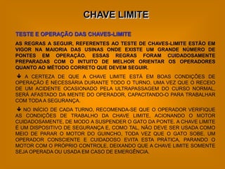 CHAVE LIMITE
TESTE E OPERAÇÃO DAS CHAVES-LIMITE
AS REGRAS A SEGUIR, REFERENTES AO TESTE DE CHAVES-LIMITE ESTÃO EM
VIGOR NA MAIORIA DAS USINAS ONDE EXISTE UM GRANDE NÚMERO DE
PONTES EM OPERAÇÃO. ESSAS REGRAS FORAM CUIDADOSAMENTE
PREPARADAS COM O INTUITO DE MELHOR ORIENTAR OS OPERADORES
QUANTO AO MÉTODO CORRETO QUE DEVEM SEGUIR.
 A CERTEZA DE QUE A CHAVE LIMITE ESTÁ EM BOAS CONDIÇÕES DE
OPERAÇÃO É NECESSÁRIA DURANTE TODO O TURNO, UMA VEZ QUE O RECEIO
DE UM ACIDENTE OCASIONADO PELA ULTRAPASSAGEM DO CURSO NORMAL,
SERÁ AFASTADO DA MENTE DO OPERADOR, CAPACITANDO-O PARA TRABALHAR
COM TODA A SEGURANÇA.
 NO INÍCIO DE CADA TURNO, RECOMENDA-SE QUE O OPERADOR VERIFIQUE
AS CONDIÇÕES DE TRABALHO DA CHAVE LIMITE, ACIONANDO O MOTOR
CUIDADOSAMENTE, DE MODO A SUSPENDER O GATO DA PONTE. A CHAVE LIMITE
É UM DISPOSITIVO DE SEGURANÇA E, COMO TAL, NÃO DEVE SER USADA COMO
MEIO DE PARAR O MOTOR DO GUINCHO, TODA VEZ QUE O GATO SOBE. UM
OPERADOR CONSCIENTE E CUIDADOSO EVITA ESTA PRÁTICA, PARANDO O
MOTOR COM O PRÓPRIO CONTROLE, DEIXANDO QUE A CHAVE LIMITE SOMENTE
SEJA OPERADA OU USADA EM CASO DE EMERGÊNCIA.
 