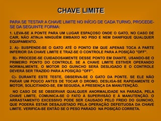 CHAVE LIMITE
PARA SE TESTAR A CHAVE LIMITE NO INÍCIO DE CADA TURNO, PROCEDE-
SE DA SEGUINTE FORMA:
1. LEVA-SE A PONTE PARA UM LUGAR ESPAÇOSO ONDE O GATO, NO CASO DE
CAIR, NÃO ATINJA NINGUÉM EMBAIXO NO PISO E NEM DANIFIQUE QUALQUER
EQUIPAMENTO.
2. A)- SUSPENDE-SE O GATO ATÉ O PONTO EM QUE APENAS TOCA A PARTE
INFERIOR DA CHAVE LIMITE E TRAZ-SE O CONTROLE PARA A POSIÇÃO "OFF".
 B)- PROCEDE-SE CUIDADOSAMENTE DESSE PONTO EM DIANTE, USANDO-SE O
PRIMEIRO PONTO DO CONTROLE. SE A CHAVE LIMITE ESTIVER OPERANDO
NORMALMENTE, O MOTOR DO GUINCHO SERÁ DESLIGADO E O CONTROLE
DEVERÁ SER TRAZIDO PARA A POSIÇÃO "OFF".
 C)- DURANTE ESTE TESTE, OBSERVA-SE O GATO DA PONTE. SE ELE NÃO
PARAR UM POUCO ANTES DE TOCAR O DROMO, DESLIGA-SE RAPIDAMENTE O
MOTOR, SOLICITANDO-SE, EM SEGUIDA, A PRESENÇA DA MANUTENÇÃO.
  NO CASO DE SE OBSERVAR QUALQUER ANORMALIDADE NA PARADA, PELA
CHAVE LIMITE, COMUNICA-SE O FATO À SUPERVISÃO E À MANUTENÇÃO. O
ARRASTAMENTO EXCESSIVO PODE SER CAUSADO PELO FREIO DO GUINCHO,
QUE PODERÁ ESTAR DESAJUSTADO PELA OPERAÇÃO DEFEITUOSA DA CHAVE
LIMITE. VERIFICA-SE ENTÃO SE O PESO PARADO NA POSIÇÃO CORRETA.
 