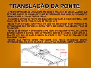 TRANSLAÇÃO DA PONTE
• A PONTE MOVIMENTA-SE LIVREMENTE, TAL COMO O TROLEY E, DA MESMA MANEIRA QUE
ESTE NÃO DISPÕE DE CHAVE-LIMITE NAS EXTREMIDADES DAS VIGAS DE ROLAMENTO,
PARA DESLIGAR A FORÇA E FAZÊ-LA PARAR.
• OS QUATRO CANTOS DA PONTE SÃO EQUIPADOS COM PÁRA-CHOQUES DE MOLA, DOS
QUAIS, NÃO SE DEVE DEPENDER PARA SE OPERAR A PR.
• ESSES PÁRA-CHOQUES CONSTITUEM UM MEIO DE SEGURANÇA PARA PROTEGER AS
EXTREMIDADES DOS EDIFÍCIOS E OUTRA PONTE QUE ESTEJA NAS MESMAS VIGAS DE
ROLAMENTO.
• ANTES DE SE ATINGIR A EXTREMIDADE DAS VIGAS DE ROLAMENTO PÁRA-SE A PONTE
COMPLETAMENTE E DEPOIS, COM MOVIMENTOS CURTOS E LENTOS, COMPLETA-SE O
TRAJETO ATÉ QUE OS PÁRA-CHOQUES DA PONTE E DAS VIGAS DE ROLAMENTO SE
TOQUEM LEVEMENTE.
• APESAR DAS PONTES SEREM PROTEGIDAS COM RELÉS DIRECIONAIS CONTRA
REVERSÕES BRUSCAS, ELES, CONTUDO, NÃO ACEITAM REVERSÃO INSTANTANEAMENTE .



                                              Para-choque
                                                    Batente
 