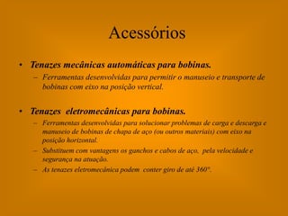 Acessórios
• Tenazes mecânicas automáticas para bobinas.
   – Ferramentas desenvolvidas para permitir o manuseio e transporte de
     bobinas com eixo na posição vertical.


• Tenazes eletromecânicas para bobinas.
   – Ferramentas desenvolvidas para solucionar problemas de carga e descarga e
     manuseio de bobinas de chapa de aço (ou outros materiais) com eixo na
     posição horizontal.
   – Substituem com vantagens os ganchos e cabos de aço, pela velocidade e
     segurança na atuação.
   – As tenazes eletromecânica podem conter giro de até 360°.
 