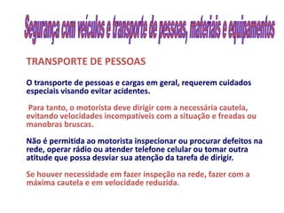 TRANSPORTE DE PESSOAS
O transporte de pessoas e cargas em geral, requerem cuidados
especiais visando evitar acidentes.
Para tanto, o motorista deve dirigir com a necessária cautela,
evitando velocidades incompatíveis com a situação e freadas ou
manobras bruscas.
Não é permitida ao motorista inspecionar ou procurar defeitos na
rede, operar rádio ou atender telefone celular ou tomar outra
atitude que possa desviar sua atenção da tarefa de dirigir.
Se houver necessidade em fazer inspeção na rede, fazer com a
máxima cautela e em velocidade reduzida.
 