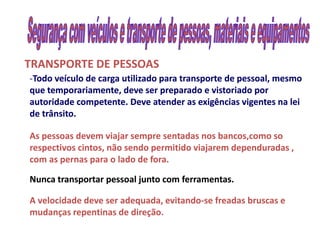 TRANSPORTE DE PESSOAS
-Todo veículo de carga utilizado para transporte de pessoal, mesmo
que temporariamente, deve ser preparado e vistoriado por
autoridade competente. Deve atender as exigências vigentes na lei
de trânsito.

As pessoas devem viajar sempre sentadas nos bancos,como so
respectivos cintos, não sendo permitido viajarem dependuradas ,
com as pernas para o lado de fora.

Nunca transportar pessoal junto com ferramentas.

A velocidade deve ser adequada, evitando-se freadas bruscas e
                                 evitando-
mudanças repentinas de direção
                        direção.
 