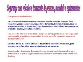 Transporte de Equipamentos

Para transporte de equipamentos tais como transformadores, chaves a óleo,
religadores, seccionalizadores, reguladores de tensão, bobinas de cabos, deve-se
assegurar o equilíbrio do veículo (carga deve ser bem distribuída). A carga deve ser
estaiada e calçada, quando necessário.

Se o assoalho não tiver a resistência suficiente para suportar o peso da carga a ser
transportada , especialmente quando a área de apoio for pequena, o assoalho
deve ser reforçado.

Os cabos de aço ou cordas utilizados devem ter a necessária resistência, para
manter a carga fixa sobre a carroceria durante o transporte.

Nas operações de cargas e descargas deve-se tomar o cuidado necessário para
evitar avarias às partes frágeis desses equipamentos bem como evitar vazamento
de óleo.
 