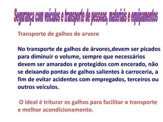 Transporte de galhos de arvore

No transporte de galhos de árvores,devem ser picados
para diminuir o volume, sempre que necessários
devem ser amarados e protegidos com encerado, não
se deixando pontas de galhos salientes à carroceria, a
fim de evitar acidentes com empregados, terceiros ou
outros veículos.

O ideal é triturar os galhos para facilitar o transporte
e melhor acondicionamento.
 