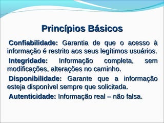 Princípios Básicos
 Confiabilidade: Garantia de que o acesso à
informação é restrito aos seus legítimos usuários.
 Integridade:    Informação      completa,   sem
modificações, alterações no caminho.
 Disponibilidade: Garante que a informação
esteja disponível sempre que solicitada.
 Autenticidade: Informação real – não falsa.
 