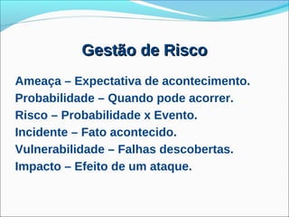 Gestão de Risco
Ameaça – Expectativa de acontecimento.
Probabilidade – Quando pode acorrer.
Risco – Probabilidade x Evento.
Incidente – Fato acontecido.
Vulnerabilidade – Falhas descobertas.
Impacto – Efeito de um ataque.
 
