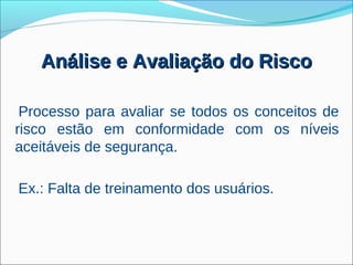 Análise e Avaliação do Risco

 Processo para avaliar se todos os conceitos de
risco estão em conformidade com os níveis
aceitáveis de segurança.

Ex.: Falta de treinamento dos usuários.
 