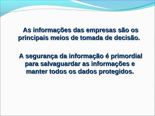 As informações das empresas são os
principais meios de tomada de decisão.

A segurança da informação é primordial
  para salvaguardar as informações e
  manter todos os dados protegidos.
 