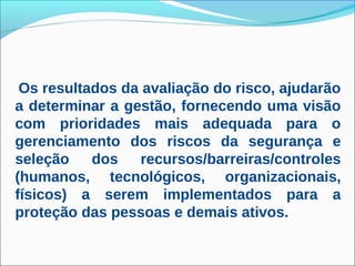 Os resultados da avaliação do risco, ajudarão
a determinar a gestão, fornecendo uma visão
com prioridades mais adequada para o
gerenciamento dos riscos da segurança e
seleção    dos   recursos/barreiras/controles
(humanos, tecnológicos, organizacionais,
físicos) a serem implementados para a
proteção das pessoas e demais ativos.
 