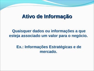 Ativo de Informação

 Quaisquer dados ou informações a que
esteja associado um valor para o negócio.

   Ex.: Informações Estratégicas e de
               mercado.
 