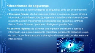 •Mecanismos de segurança
O suporte para as recomendações de segurança pode ser encontrado em:
Controles físicos: são barreiras que limitam o contato ou acesso direto a
informação ou a infraestrutura (que garante a existência da informação)que
a suporta.Existem mecanismos de segurança que apóiam os controles
físicos: Portas / trancas / paredes / blindagem / guardas / etc...
Controles lógicos: são barreiras que impedem ou limitam o acesso a
informação, que está em ambiente controlado, geralmente eletrônico, e que,
de outro modo, ficaria exposta a alteração não autorizada por elemento mal
intencionado.
•
 
