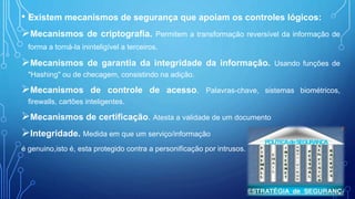 • Existem mecanismos de segurança que apoiam os controles lógicos:
Mecanismos de criptografia. Permitem a transformação reversível da informação de
forma a torná-la ininteligível a terceiros.
Mecanismos de garantia da integridade da informação. Usando funções de
"Hashing" ou de checagem, consistindo na adição.
Mecanismos de controle de acesso. Palavras-chave, sistemas biométricos,
firewalls, cartões inteligentes.
Mecanismos de certificação. Atesta a validade de um documento
Integridade. Medida em que um serviço/informação
é genuino,isto é, esta protegido contra a personificação por intrusos.
 