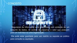 CONCEITO
Segurança da Informação está relacionada com proteção de um
conjunto de dados, no sentido de preservar o valor que possuem
para um indivíduo ou uma organização.
Ela pode estar guardada para uso restrito ou exposta ao público
para consulta ou aquisição.
 