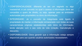 • CONFIDENCIALIDADE: diferente de ser um segredo ou algo
inacessível, é um conceito no qual o acesso à informação deve ser
concedido a quem de direito, ou seja, apenas para as entidades
autorizadas pelo proprietário ou dono da informação.
• INTEGRIDADE: Já o conceito de Integridade está ligado à
propriedade de manter a informação armazenada com todas as suas
características originais estabelecidas pelo dono da informação,
tendo atenção com o seu ciclo de vida (criação, manutenção e
descarte).
• DISPONIBILIDADE: Deve garantir que a informação esteja sempre
disponível para uso quando usuários autorizados necessitarem.
 