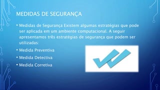 MEDIDAS DE SEGURANÇA
• Medidas de Segurança Existem algumas estratégias que pode
ser aplicada em um ambiente computacional. A seguir
apresentamos três estratégias de segurança que podem ser
utilizadas:
• Medida Preventiva
• Medida Detectiva
• Medida Corretiva
 