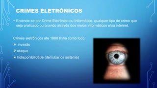 CRIMES ELETRÔNICOS
• Entende-se por Crime Eletrônico ou Informático, qualquer tipo de crime que
seja praticado ou provido através dos meios informáticos e/ou internet.
Crimes eletrônicos ate 1980 tinha como foco:
 invasão
Ataque
Indisponibilidade (derrubar os sistema)
 