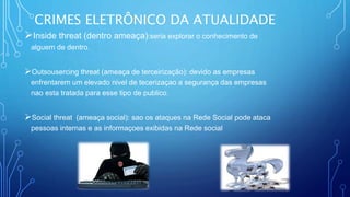 CRIMES ELETRÔNICO DA ATUALIDADE
Inside threat (dentro ameaça):seria explorar o conhecimento de
alguem de dentro.
Outsousercing threat (ameaça de terceirização): devido as empresas
enfrentarem um elevado nivel de tecerizaçao a segurança das empresas
nao esta tratada para esse tipo de publico.
Social threat (ameaça social): sao os ataques na Rede Social pode ataca
pessoas internas e as informaçoes exibidas na Rede social
 