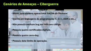 Cenários de Ameaças – Ciberguerra
STUXNET
●
Worm para sistema operacional SACDA da Siemens.
●
Escrito em linguagens de programação: C, C++, ASM e etc…
●
Não possuía nenhum bug em todo seu código.
●
Possuia quatro certificados digitais.
●
Possuía quatro zero-day.
●
Possuía data limite de operação.
 