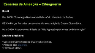 Cenários de Ameaças – Ciberguerra
Brasil
Dez 2008: “Estratégia Nacional de Defesa” do Ministério da Defesa.
DSIC e Forças Armadas desenvolvendo a estratégia de Guerra Cibernética .
Maio 2010: Acordo com a Rússia de “Não Agressão por Armas de Informação”
Exército Brasileiro:
•
Centro de Comunicações e Guerra Eletrônica.
•
Parceria com BluePex.
•
Formação CISSP.
 