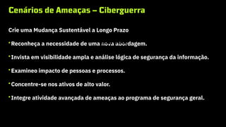 Cenários de Ameaças – Ciberguerra
Crie uma Mudança Sustentável a Longo Prazo
•Reconheça a necessidade de uma nova abordagem.
•Invista em visibilidade ampla e análise lógica de segurança da informação.
•Examineo impacto de pessoas e processos.
•Concentre-se nos ativos de alto valor.
•Integre atividade avançada de ameaças ao programa de segurança geral.
Cibercrime
 