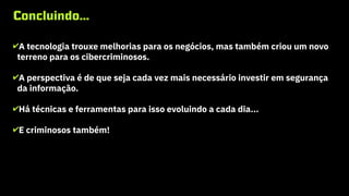 Concluindo...
✔A tecnologia trouxe melhorias para os negócios, mas também criou um novo
terreno para os cibercriminosos.
✔A perspectiva é de que seja cada vez mais necessário investir em segurança
da informação.
✔Há técnicas e ferramentas para isso evoluindo a cada dia...
✔E criminosos também!
Cibercrime
 