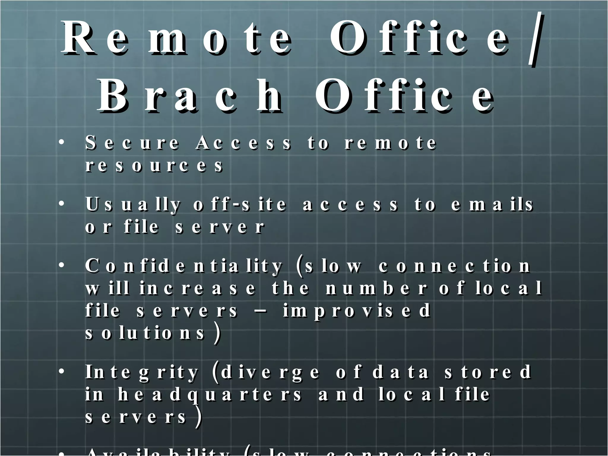 Remote Office/Brach Office Secure Access to remote resources Usually off-site access to emails or file server Confidentiality (slow connection will increase the number of local file servers – improvised solutions) Integrity (diverge of data stored in headquarters and local file servers) Availability (slow connections over internet) 